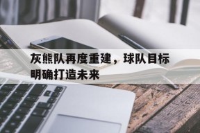 开云官方在线-灰熊队再度重建，球队目标明确打造未来()